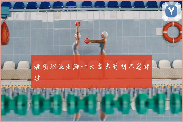 姚明职业生涯十大高光时刻不容错过