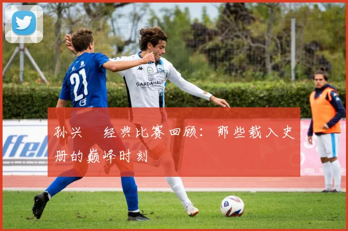 孙兴慜经典比赛回顾：那些载入史册的巅峰时刻