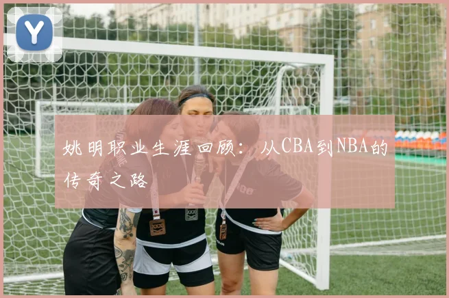姚明职业生涯回顾：从CBA到NBA的传奇之路