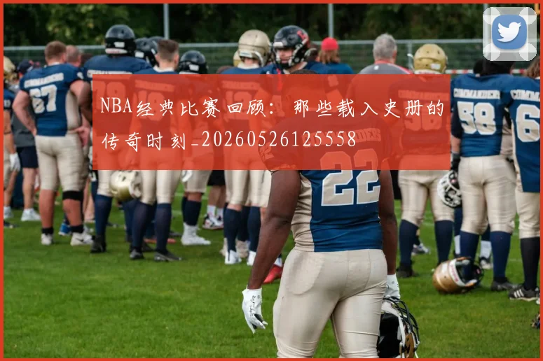NBA经典比赛回顾：那些载入史册的传奇时刻_20260526125558