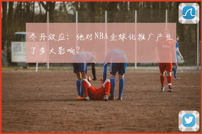 乔丹效应：他对NBA全球化推广产生了多大影响？