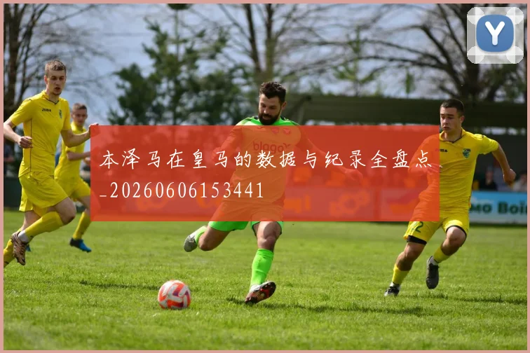 本泽马在皇马的数据与纪录全盘点_20260606153441