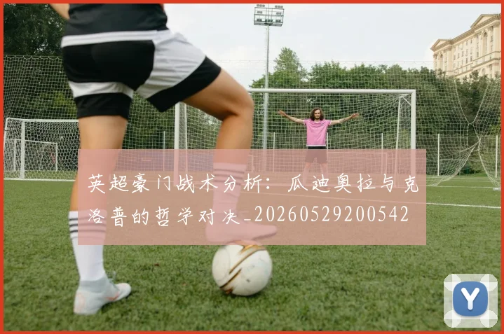 英超豪门战术分析：瓜迪奥拉与克洛普的哲学对决_20260529200542