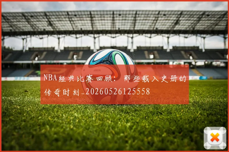 NBA经典比赛回顾：那些载入史册的传奇时刻_20260526125558