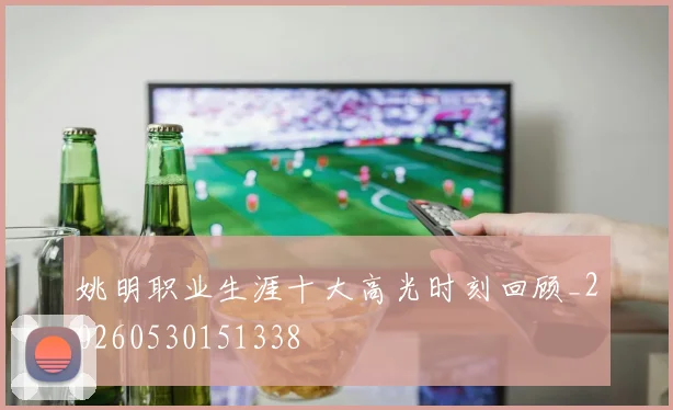 姚明职业生涯十大高光时刻回顾_20260530151338