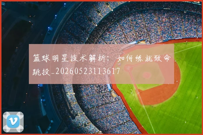 篮球明星技术解析：如何练就致命跳投_20260523113617