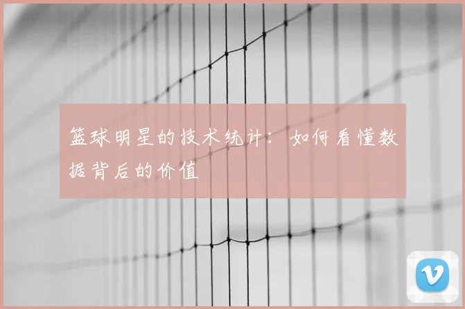篮球明星的技术统计：如何看懂数据背后的价值